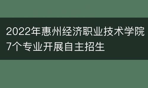2022年惠州经济职业技术学院7个专业开展自主招生