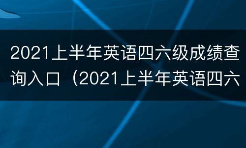 2021上半年英语四六级成绩查询入口（2021上半年英语四六级成绩查询入口官网）