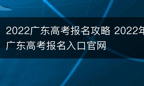 2022广东高考报名攻略 2022年广东高考报名入口官网