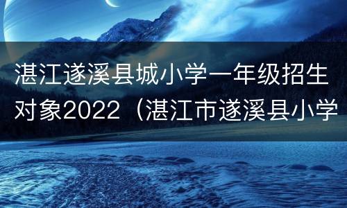 湛江遂溪县城小学一年级招生对象2022（湛江市遂溪县小学一年级报名公布时间）