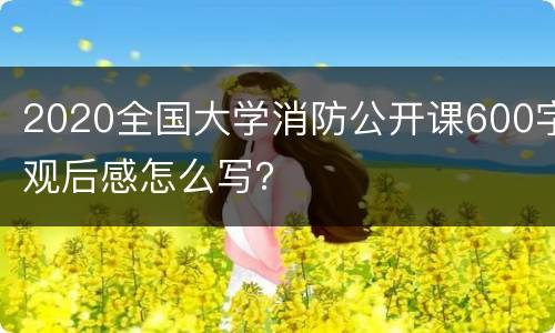 2020全国大学消防公开课600字观后感怎么写？