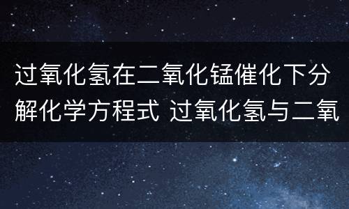 过氧化氢在二氧化锰催化下分解化学方程式 过氧化氢与二氧化锰反应化学方程式是什么