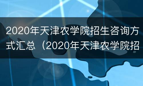 2020年天津农学院招生咨询方式汇总（2020年天津农学院招生咨询方式汇总图）