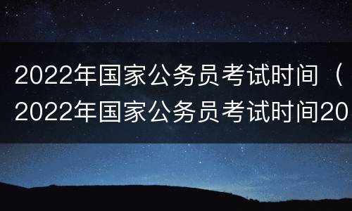 2022年国家公务员考试时间（2022年国家公务员考试时间2021具体时间）