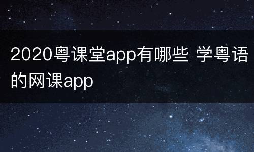 2020粤课堂app有哪些 学粤语的网课app