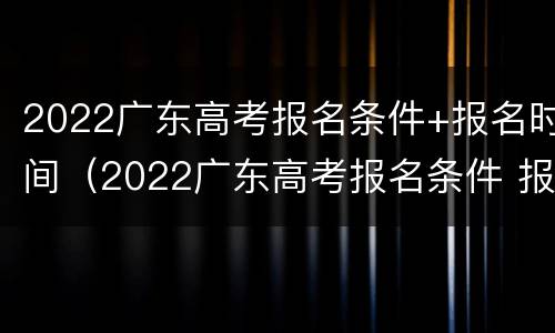 2022广东高考报名条件+报名时间（2022广东高考报名条件 报名时间是多少）