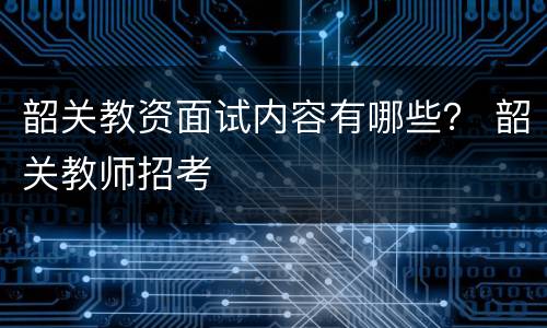 韶关教资面试内容有哪些？ 韶关教师招考