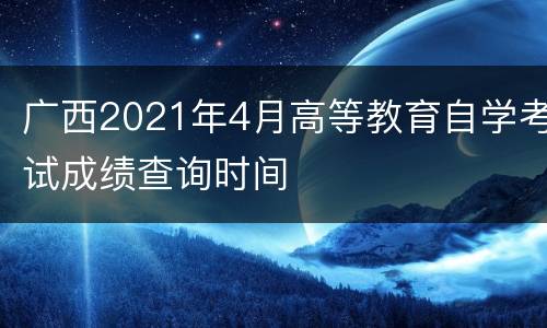 广西2021年4月高等教育自学考试成绩查询时间