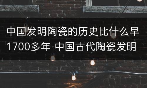 中国发明陶瓷的历史比什么早1700多年 中国古代陶瓷发明