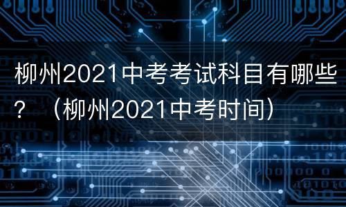 柳州2021中考考试科目有哪些？（柳州2021中考时间）