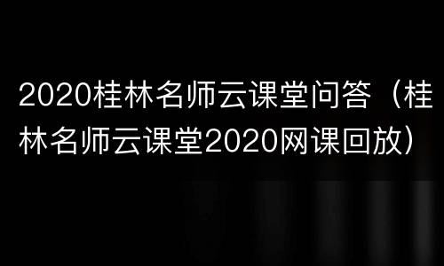 2020桂林名师云课堂问答（桂林名师云课堂2020网课回放）