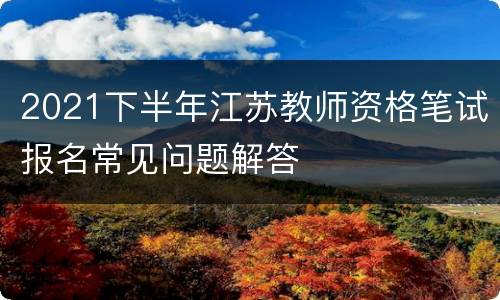 2021下半年江苏教师资格笔试报名常见问题解答