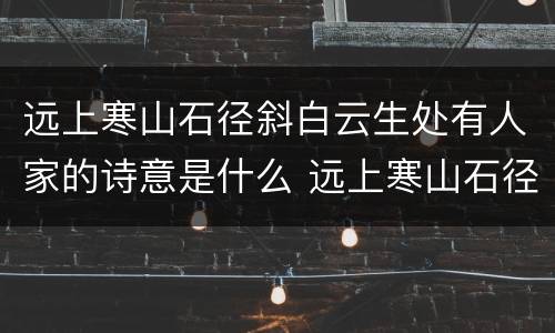 远上寒山石径斜白云生处有人家的诗意是什么 远上寒山石径斜指的是什么