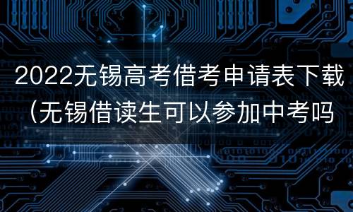 2022无锡高考借考申请表下载（无锡借读生可以参加中考吗）