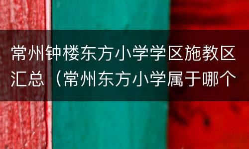 常州钟楼东方小学学区施教区汇总（常州东方小学属于哪个区）
