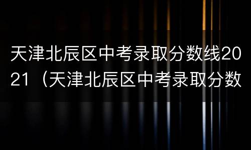 天津北辰区中考录取分数线2021（天津北辰区中考录取分数线）