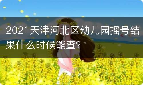 2021天津河北区幼儿园摇号结果什么时候能查？