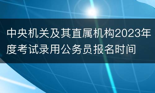 中央机关及其直属机构2023年度考试录用公务员报名时间