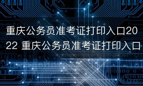 重庆公务员准考证打印入口2022 重庆公务员准考证打印入口