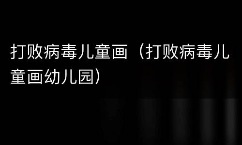 打败病毒儿童画（打败病毒儿童画幼儿园）