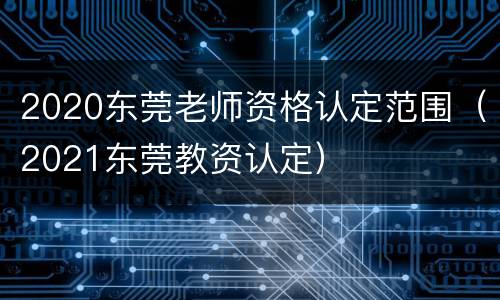 2020东莞老师资格认定范围（2021东莞教资认定）