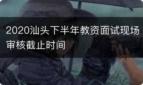 2020汕头下半年教资面试现场审核截止时间