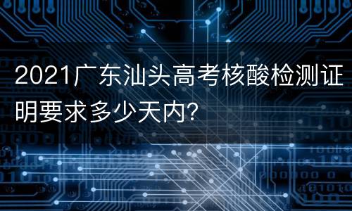 2021广东汕头高考核酸检测证明要求多少天内？