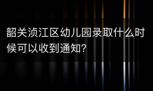 韶关浈江区幼儿园录取什么时候可以收到通知？