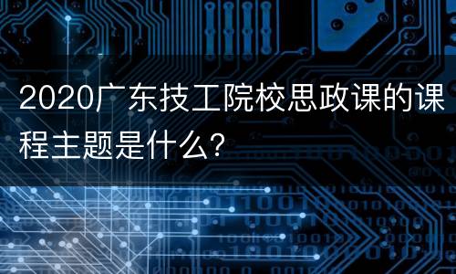 2020广东技工院校思政课的课程主题是什么？