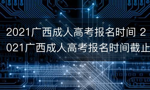 2021广西成人高考报名时间 2021广西成人高考报名时间截止日期是什么时候
