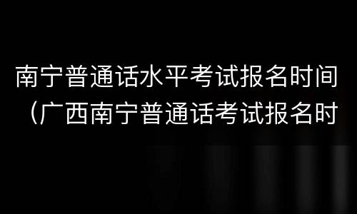 南宁普通话水平考试报名时间（广西南宁普通话考试报名时间）