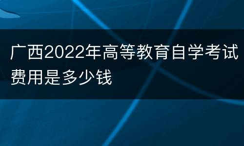 广西2022年高等教育自学考试费用是多少钱