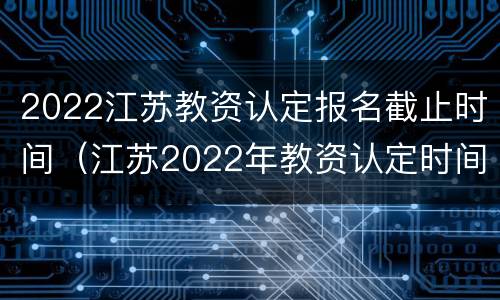 2022江苏教资认定报名截止时间（江苏2022年教资认定时间）