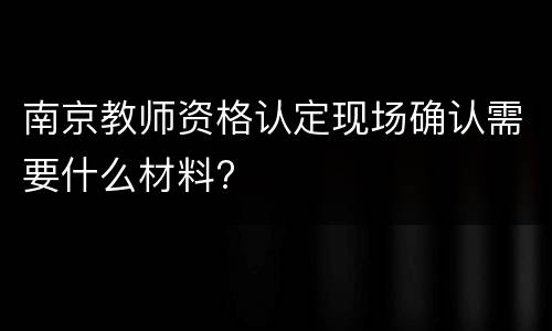 南京教师资格认定现场确认需要什么材料?