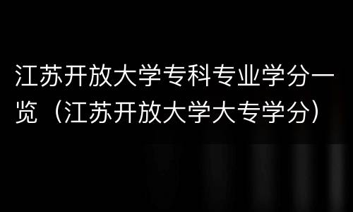 江苏开放大学专科专业学分一览（江苏开放大学大专学分）
