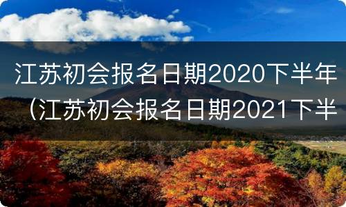 江苏初会报名日期2020下半年（江苏初会报名日期2021下半年）