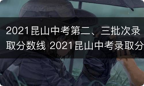 2021昆山中考第二、三批次录取分数线 2021昆山中考录取分数线及分数段公布