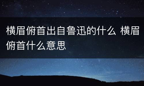 横眉俯首出自鲁迅的什么 横眉俯首什么意思
