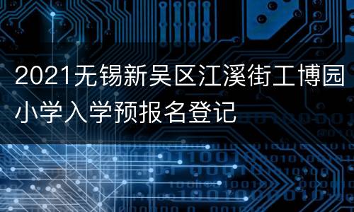 2021无锡新吴区江溪街工博园小学入学预报名登记