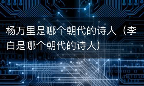 杨万里是哪个朝代的诗人（李白是哪个朝代的诗人）