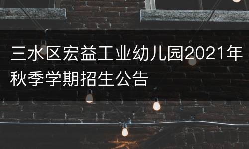 三水区宏益工业幼儿园2021年秋季学期招生公告