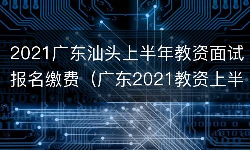2021广东汕头上半年教资面试报名缴费（广东2021教资上半年笔试报名时间）