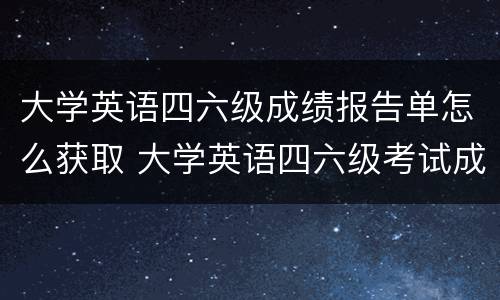 大学英语四六级成绩报告单怎么获取 大学英语四六级考试成绩报告单