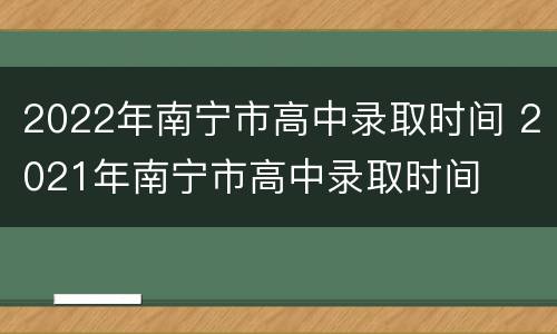 2022年南宁市高中录取时间 2021年南宁市高中录取时间