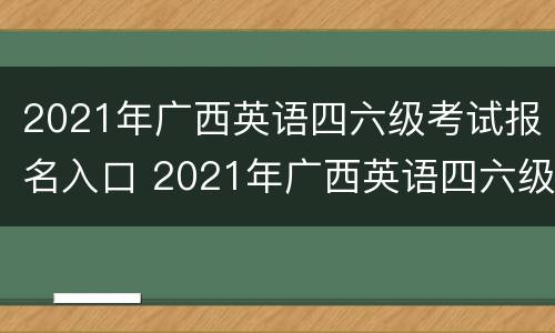 2021年广西英语四六级考试报名入口 2021年广西英语四六级考试报名入口官网