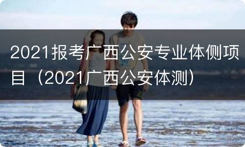 2021报考广西公安专业体侧项目（2021广西公安体测）
