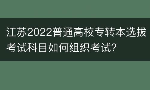 江苏2022普通高校专转本选拔考试科目如何组织考试?