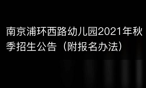 南京浦环西路幼儿园2021年秋季招生公告（附报名办法）