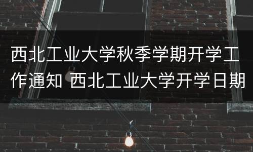 西北工业大学秋季学期开学工作通知 西北工业大学开学日期