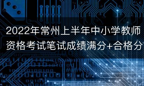 2022年常州上半年中小学教师资格考试笔试成绩满分+合格分数